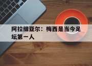 平博体育官网-包含阿拉细亚尔：梅西是当今足坛第一人的词条