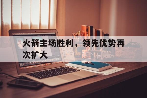 关于火箭主场胜利，领先优势再次扩大的信息